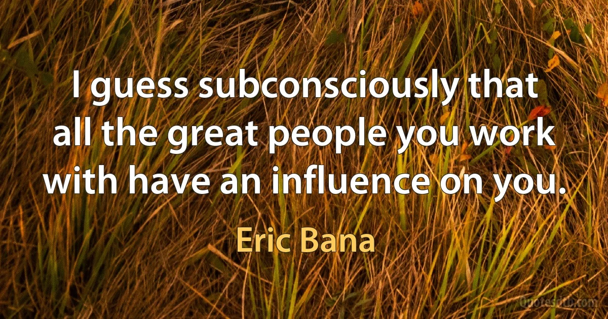 I guess subconsciously that all the great people you work with have an influence on you. (Eric Bana)