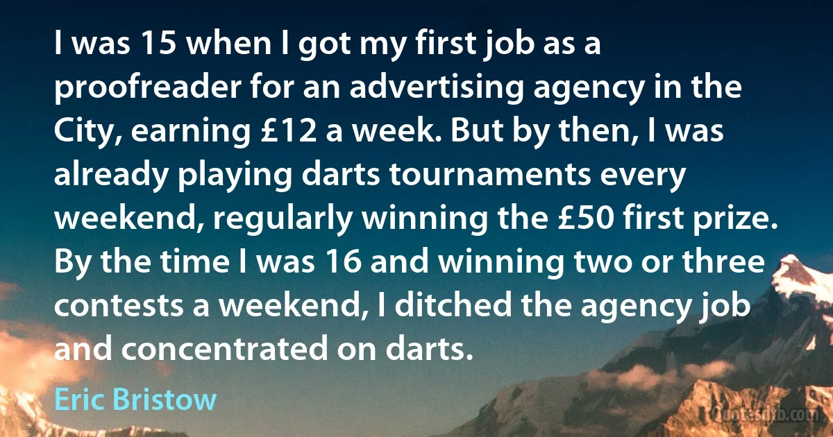 I was 15 when I got my first job as a proofreader for an advertising agency in the City, earning £12 a week. But by then, I was already playing darts tournaments every weekend, regularly winning the £50 first prize. By the time I was 16 and winning two or three contests a weekend, I ditched the agency job and concentrated on darts. (Eric Bristow)