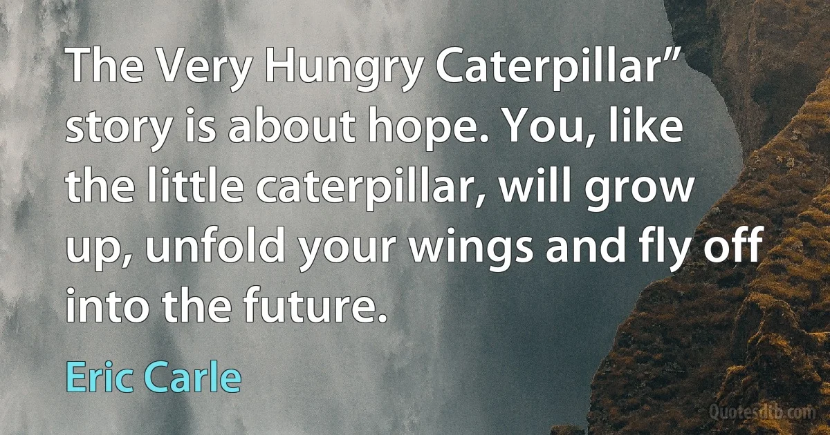 The Very Hungry Caterpillar” story is about hope. You, like the little caterpillar, will grow up, unfold your wings and fly off into the future. (Eric Carle)