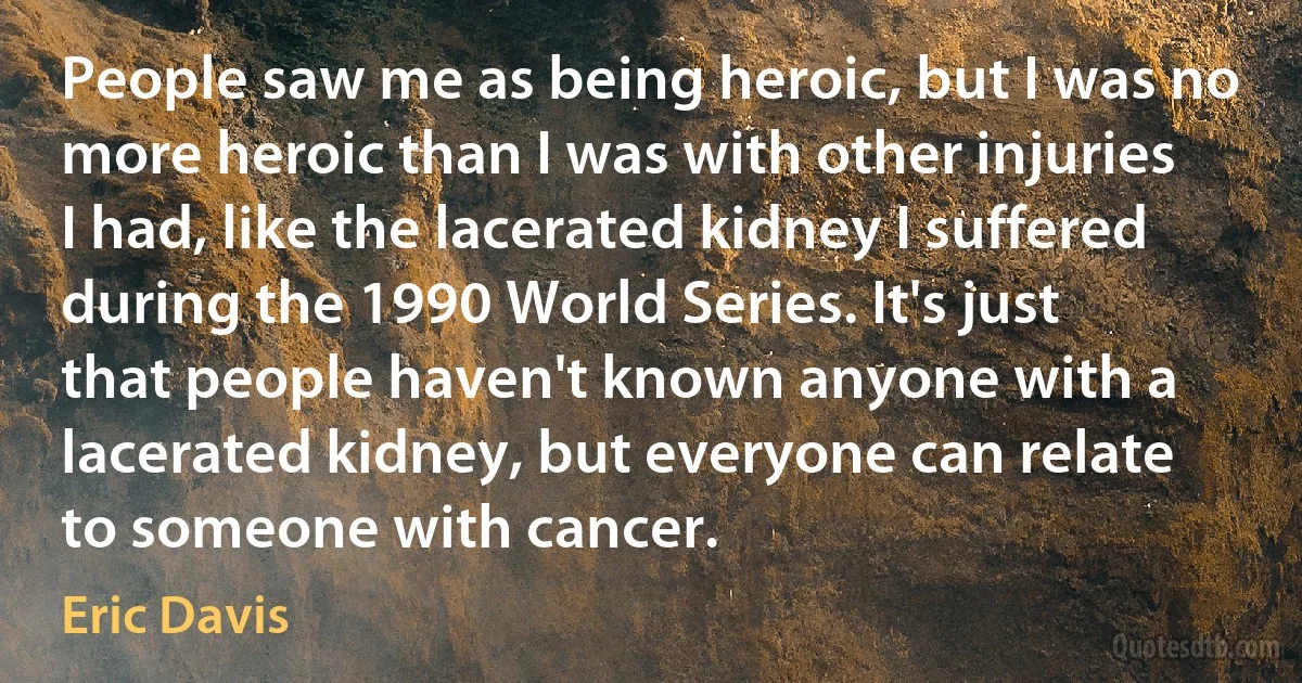 People saw me as being heroic, but I was no more heroic than I was with other injuries I had, like the lacerated kidney I suffered during the 1990 World Series. It's just that people haven't known anyone with a lacerated kidney, but everyone can relate to someone with cancer. (Eric Davis)