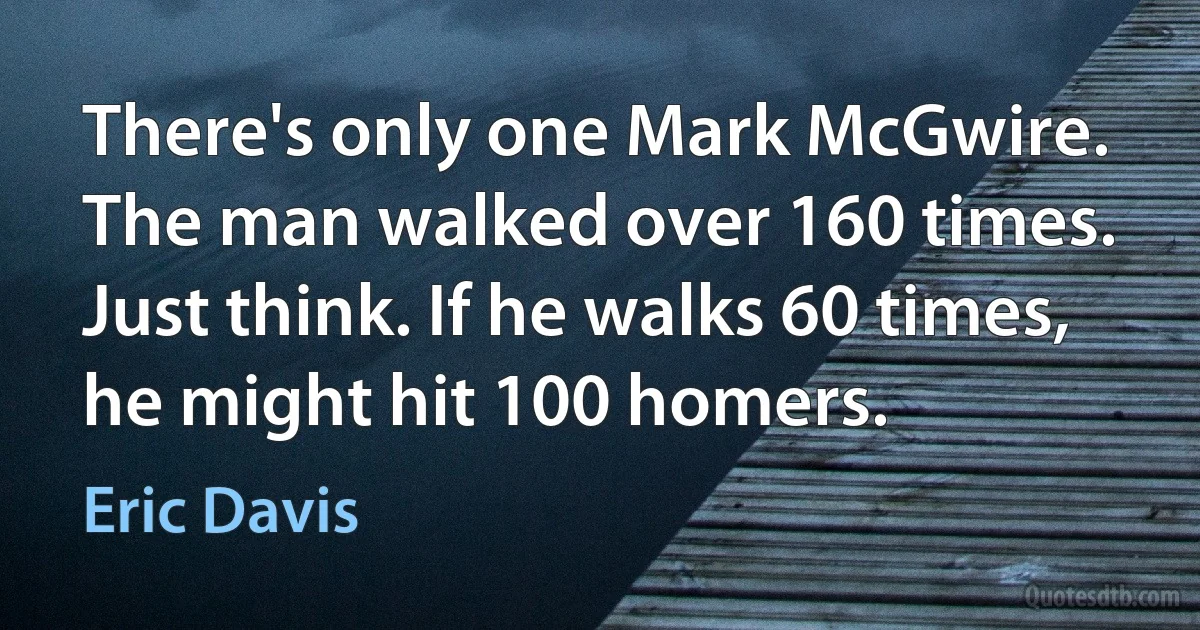 There's only one Mark McGwire. The man walked over 160 times. Just think. If he walks 60 times, he might hit 100 homers. (Eric Davis)