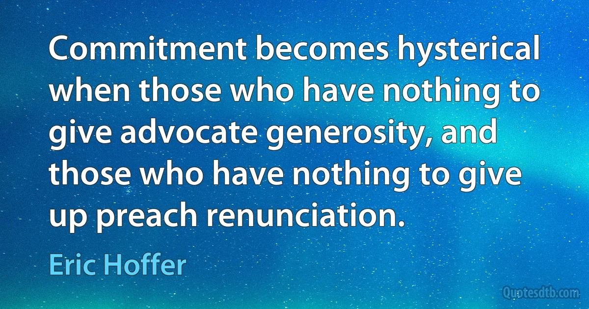 Commitment becomes hysterical when those who have nothing to give advocate generosity, and those who have nothing to give up preach renunciation. (Eric Hoffer)