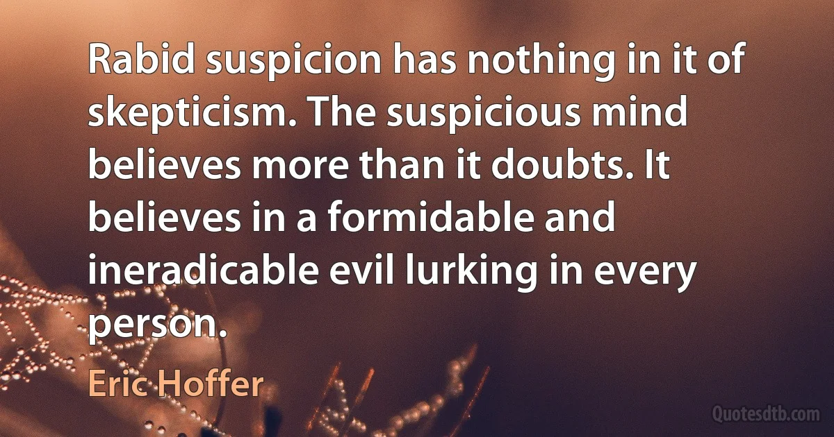 Rabid suspicion has nothing in it of skepticism. The suspicious mind believes more than it doubts. It believes in a formidable and ineradicable evil lurking in every person. (Eric Hoffer)