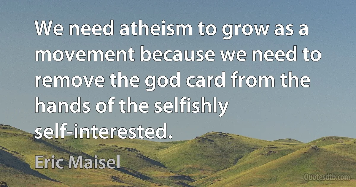 We need atheism to grow as a movement because we need to remove the god card from the hands of the selfishly self-interested. (Eric Maisel)