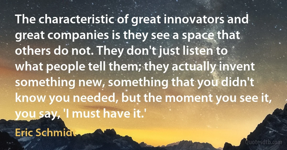 The characteristic of great innovators and great companies is they see a space that others do not. They don't just listen to what people tell them; they actually invent something new, something that you didn't know you needed, but the moment you see it, you say, 'I must have it.' (Eric Schmidt)