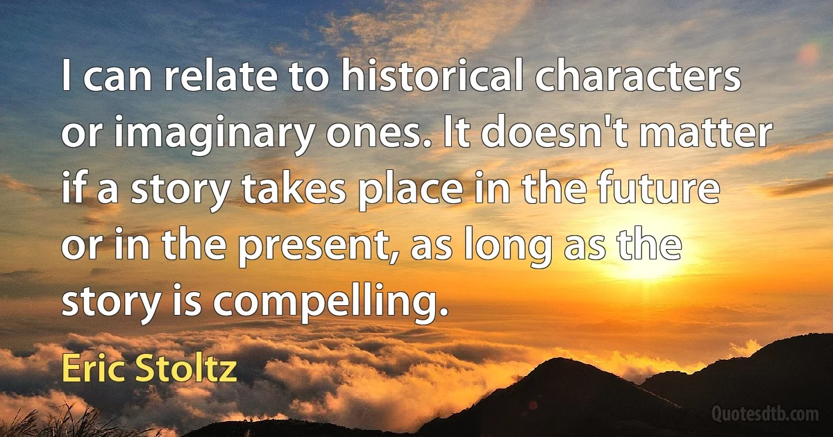 I can relate to historical characters or imaginary ones. It doesn't matter if a story takes place in the future or in the present, as long as the story is compelling. (Eric Stoltz)