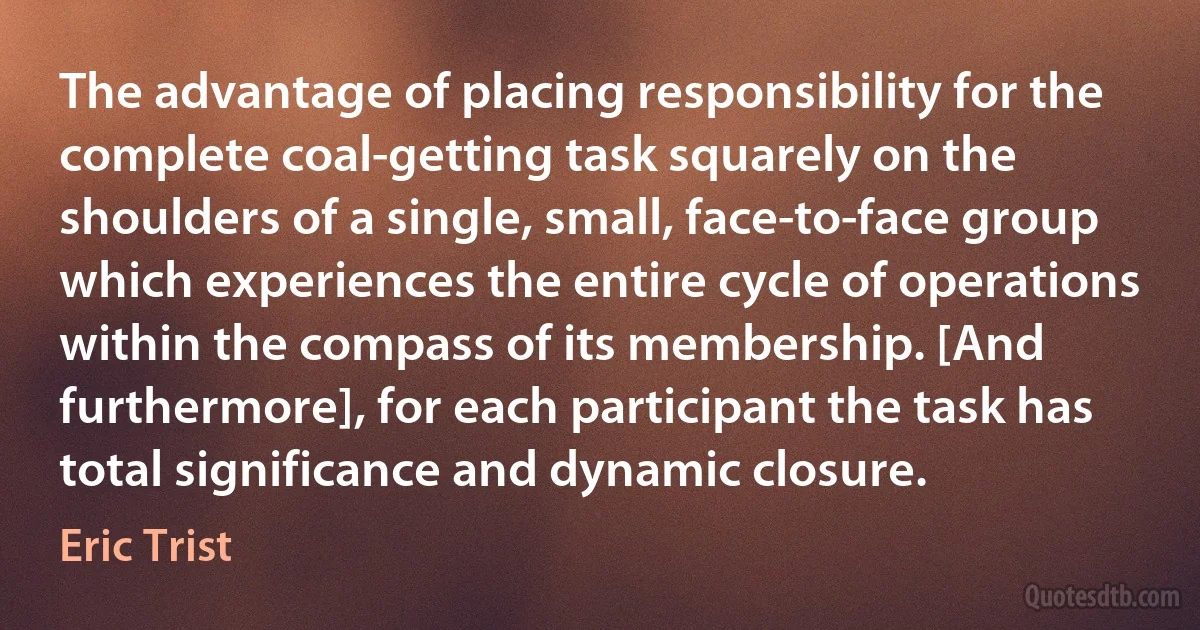 The advantage of placing responsibility for the complete coal-getting task squarely on the shoulders of a single, small, face-to-face group which experiences the entire cycle of operations within the compass of its membership. [And furthermore], for each participant the task has total significance and dynamic closure. (Eric Trist)