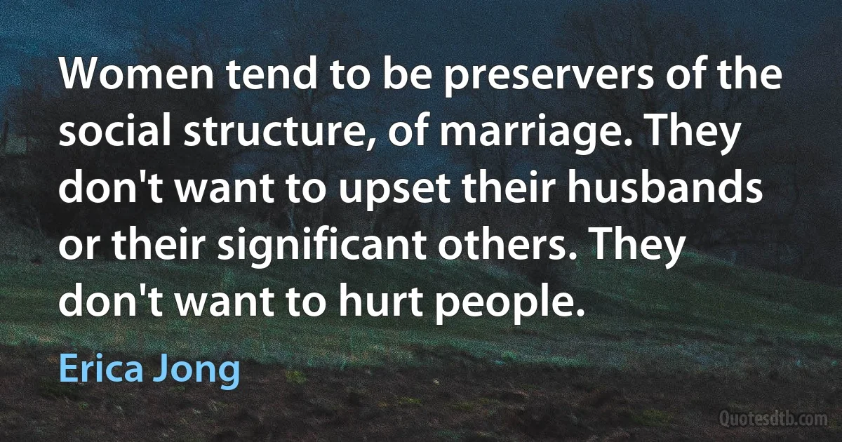 Women tend to be preservers of the social structure, of marriage. They don't want to upset their husbands or their significant others. They don't want to hurt people. (Erica Jong)