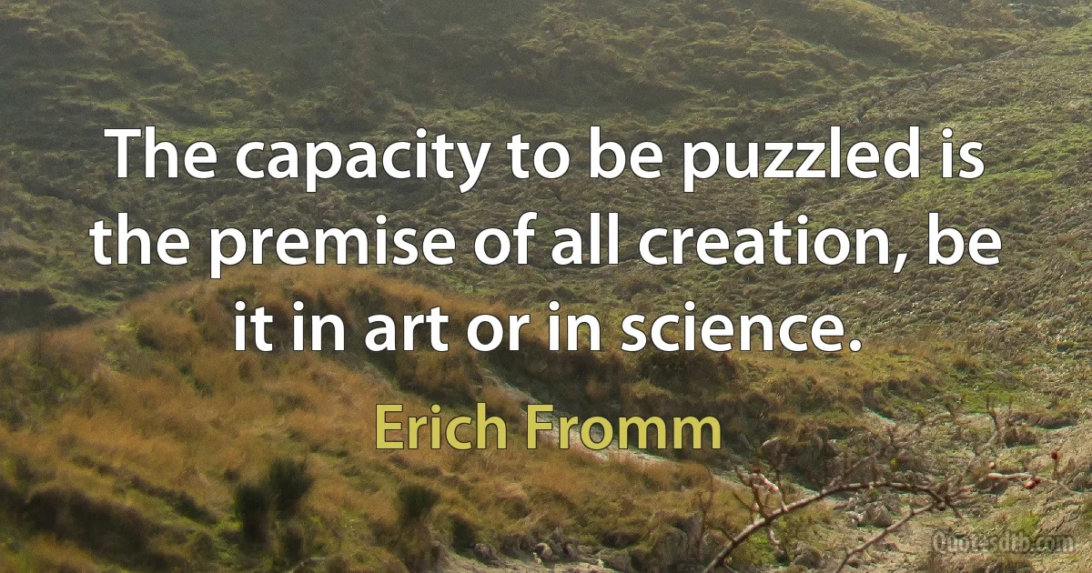 The capacity to be puzzled is the premise of all creation, be it in art or in science. (Erich Fromm)