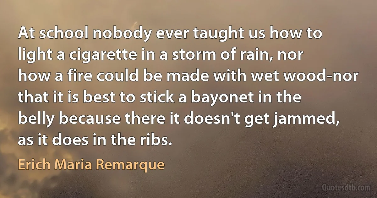 At school nobody ever taught us how to light a cigarette in a storm of rain, nor how a fire could be made with wet wood-nor that it is best to stick a bayonet in the belly because there it doesn't get jammed, as it does in the ribs. (Erich Maria Remarque)