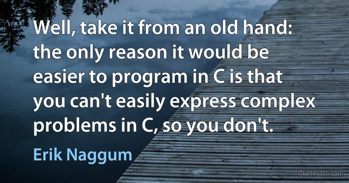 Well, take it from an old hand: the only reason it would be easier to program in C is that you can't easily express complex problems in C, so you don't. (Erik Naggum)