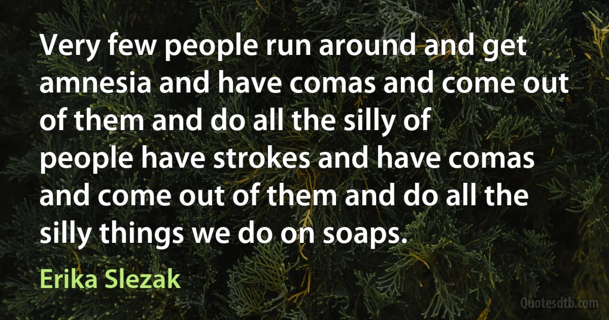 Very few people run around and get amnesia and have comas and come out of them and do all the silly of people have strokes and have comas and come out of them and do all the silly things we do on soaps. (Erika Slezak)