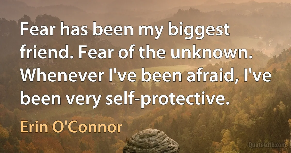 Fear has been my biggest friend. Fear of the unknown. Whenever I've been afraid, I've been very self-protective. (Erin O'Connor)