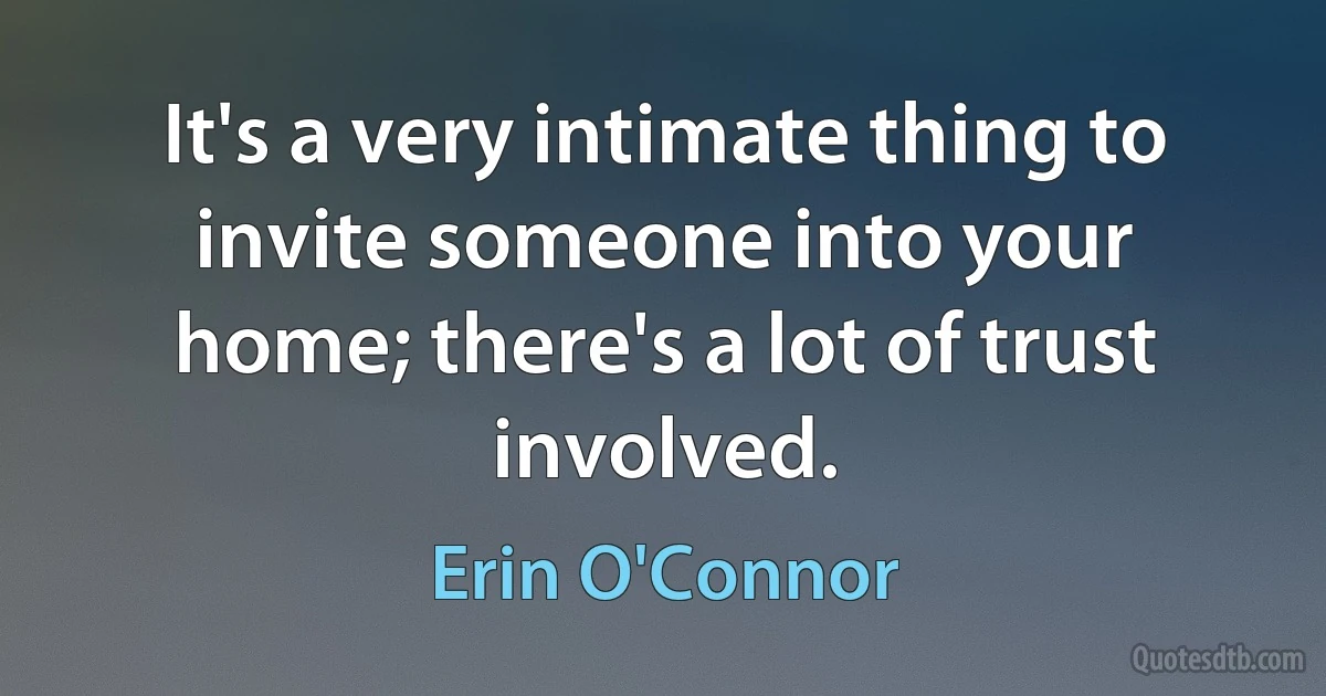 It's a very intimate thing to invite someone into your home; there's a lot of trust involved. (Erin O'Connor)