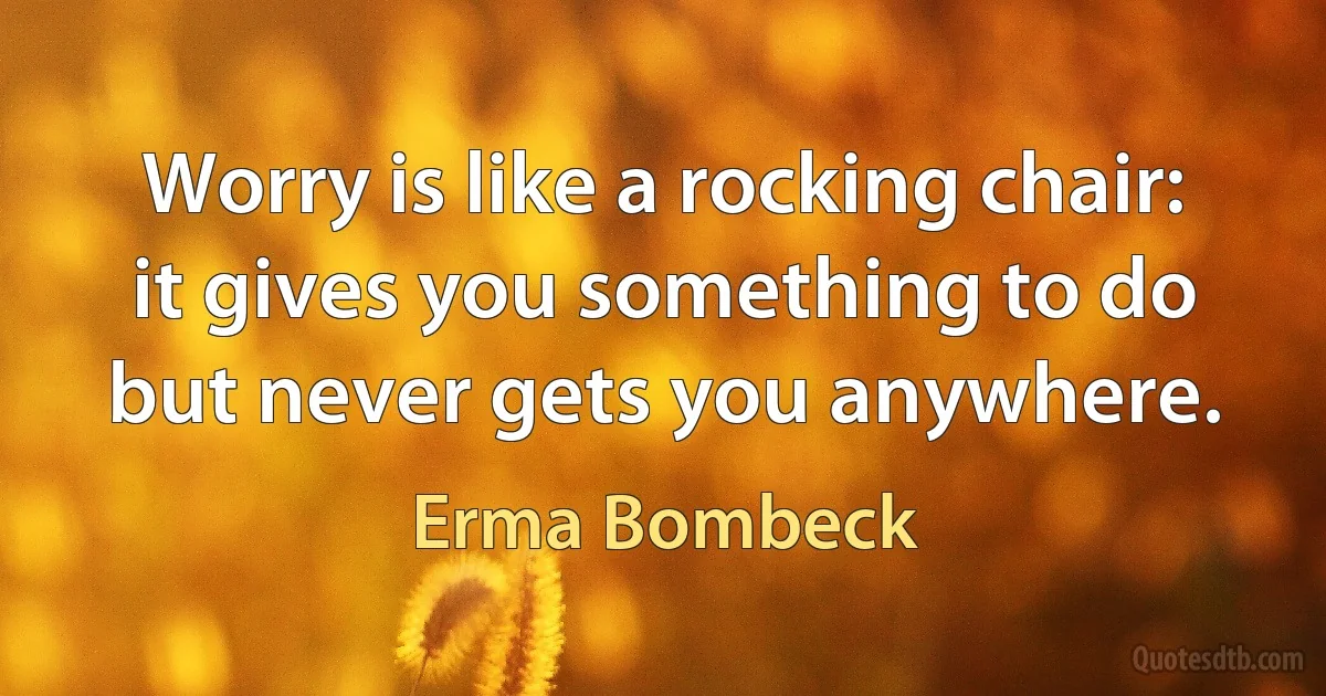 Worry is like a rocking chair: it gives you something to do but never gets you anywhere. (Erma Bombeck)