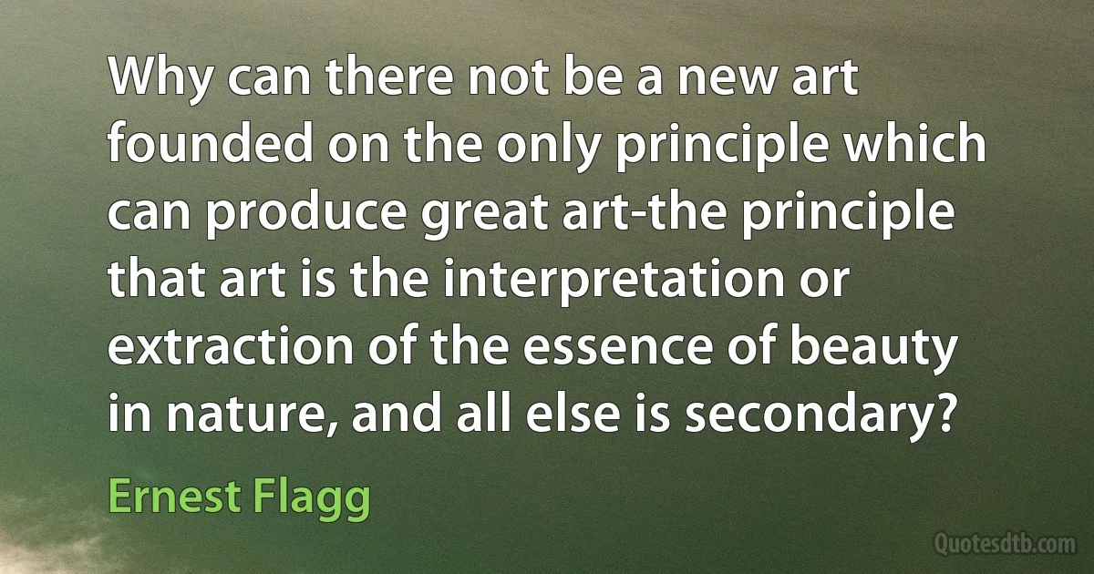 Why can there not be a new art founded on the only principle which can produce great art-the principle that art is the interpretation or extraction of the essence of beauty in nature, and all else is secondary? (Ernest Flagg)