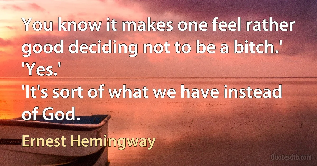 You know it makes one feel rather good deciding not to be a bitch.'
'Yes.'
'It's sort of what we have instead of God. (Ernest Hemingway)