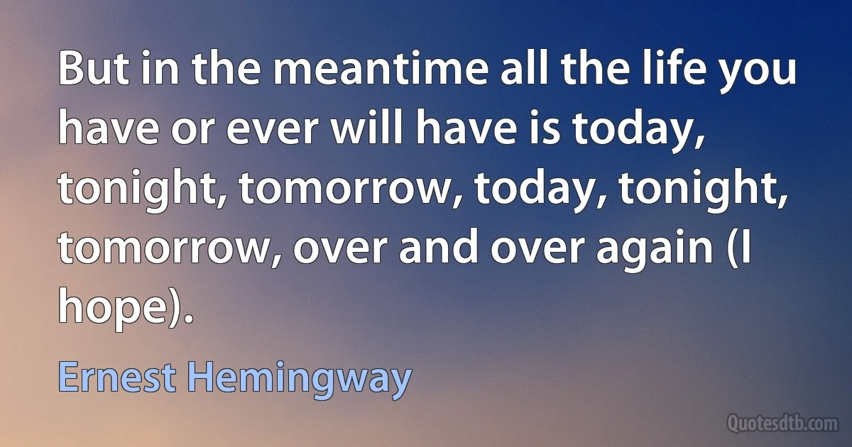 But in the meantime all the life you have or ever will have is today, tonight, tomorrow, today, tonight, tomorrow, over and over again (I hope). (Ernest Hemingway)