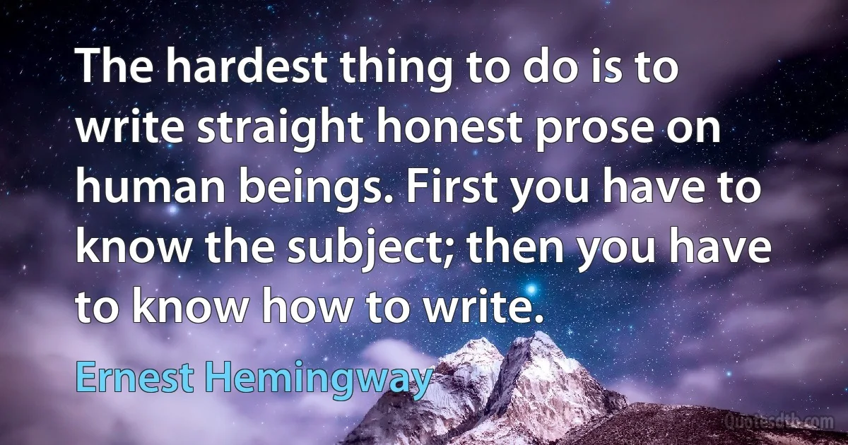 The hardest thing to do is to write straight honest prose on human beings. First you have to know the subject; then you have to know how to write. (Ernest Hemingway)