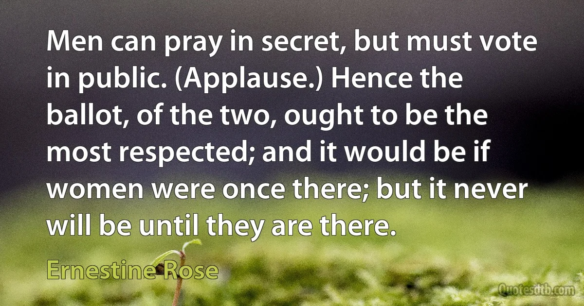 Men can pray in secret, but must vote in public. (Applause.) Hence the ballot, of the two, ought to be the most respected; and it would be if women were once there; but it never will be until they are there. (Ernestine Rose)