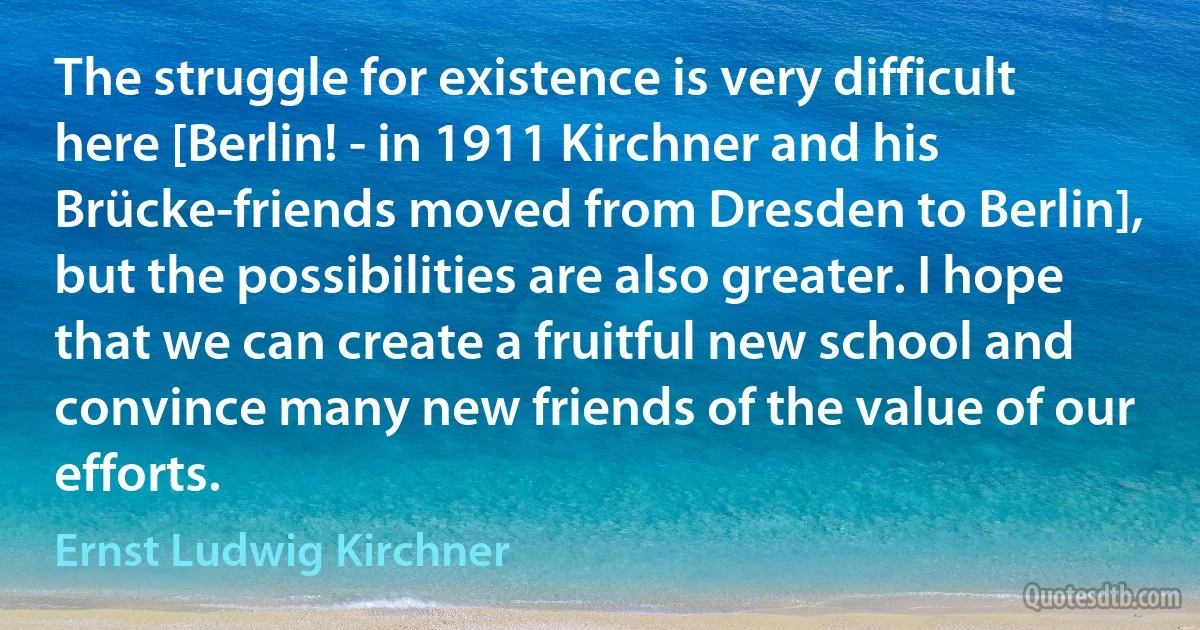 The struggle for existence is very difficult here [Berlin! - in 1911 Kirchner and his Brücke-friends moved from Dresden to Berlin], but the possibilities are also greater. I hope that we can create a fruitful new school and convince many new friends of the value of our efforts. (Ernst Ludwig Kirchner)