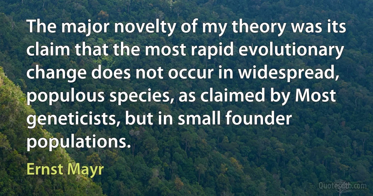 The major novelty of my theory was its claim that the most rapid evolutionary change does not occur in widespread, populous species, as claimed by Most geneticists, but in small founder populations. (Ernst Mayr)