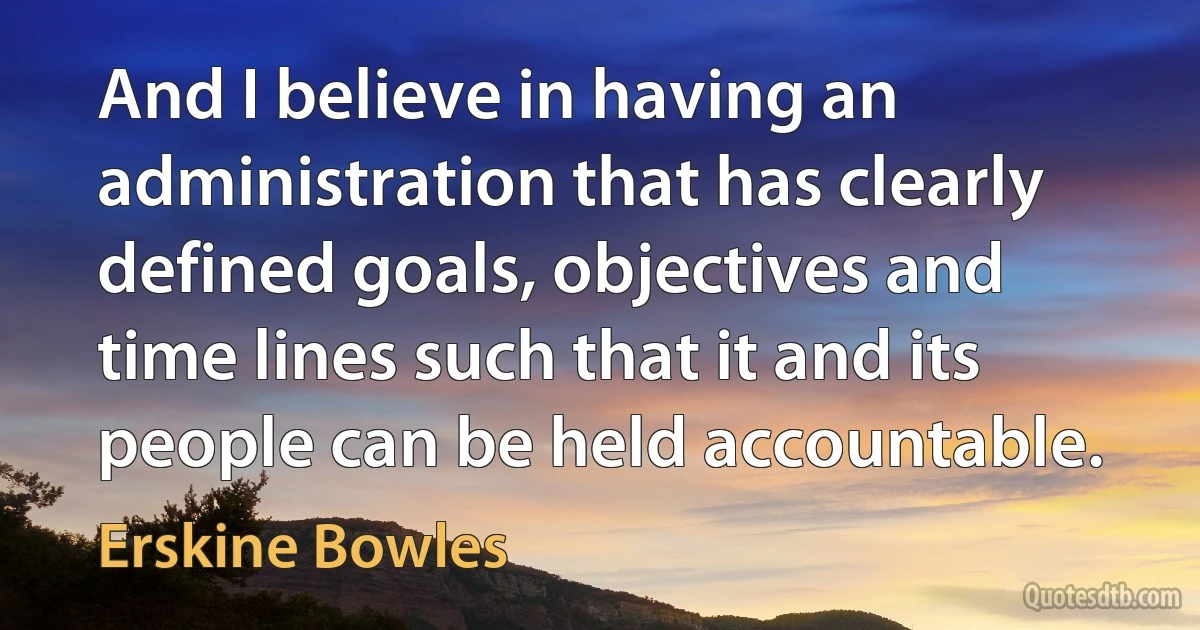 And I believe in having an administration that has clearly defined goals, objectives and time lines such that it and its people can be held accountable. (Erskine Bowles)