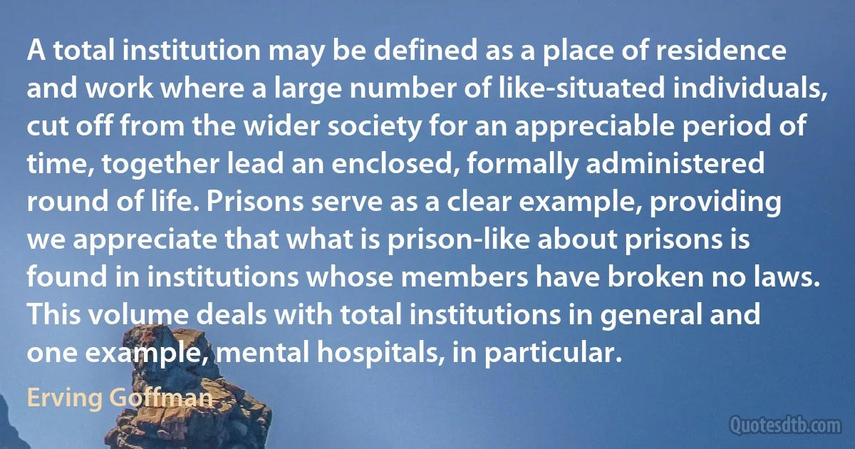 A total institution may be defined as a place of residence and work where a large number of like-situated individuals, cut off from the wider society for an appreciable period of time, together lead an enclosed, formally administered round of life. Prisons serve as a clear example, providing we appreciate that what is prison-like about prisons is found in institutions whose members have broken no laws. This volume deals with total institutions in general and one example, mental hospitals, in particular. (Erving Goffman)