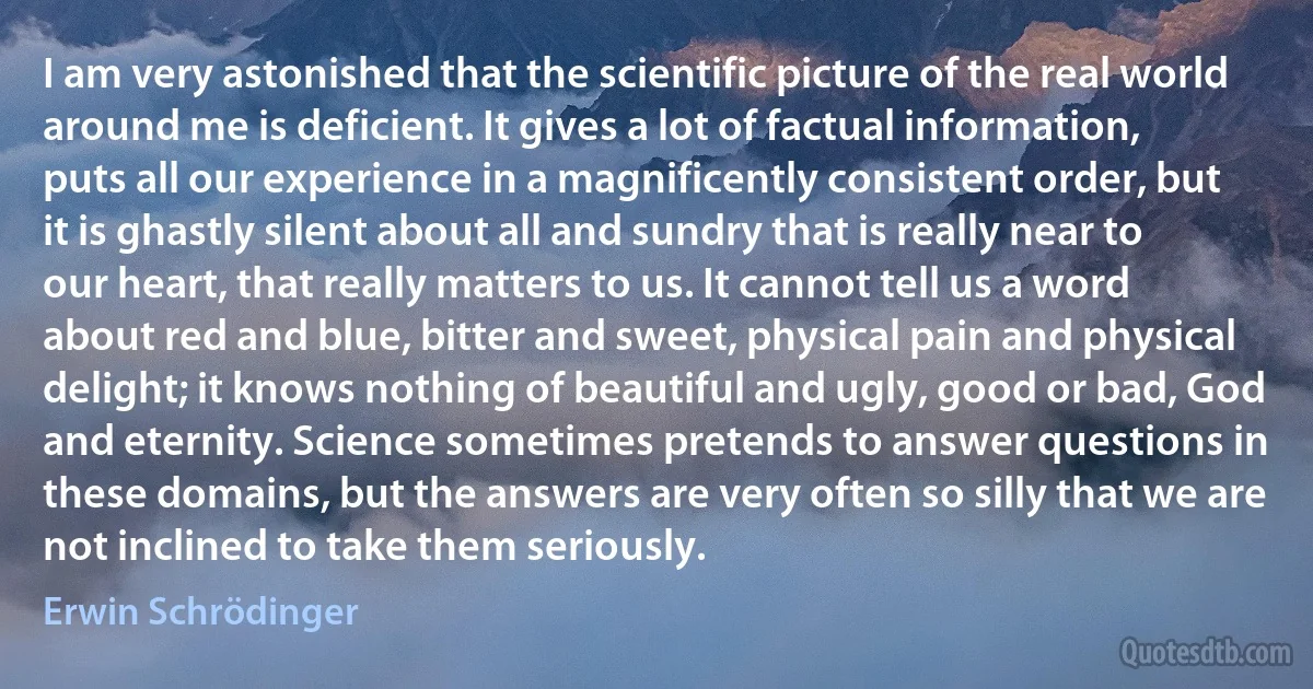 I am very astonished that the scientific picture of the real world around me is deficient. It gives a lot of factual information, puts all our experience in a magnificently consistent order, but it is ghastly silent about all and sundry that is really near to our heart, that really matters to us. It cannot tell us a word about red and blue, bitter and sweet, physical pain and physical delight; it knows nothing of beautiful and ugly, good or bad, God and eternity. Science sometimes pretends to answer questions in these domains, but the answers are very often so silly that we are not inclined to take them seriously. (Erwin Schrödinger)