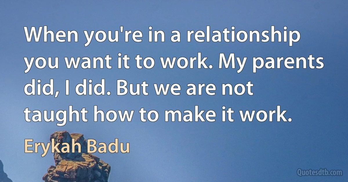 When you're in a relationship you want it to work. My parents did, I did. But we are not taught how to make it work. (Erykah Badu)