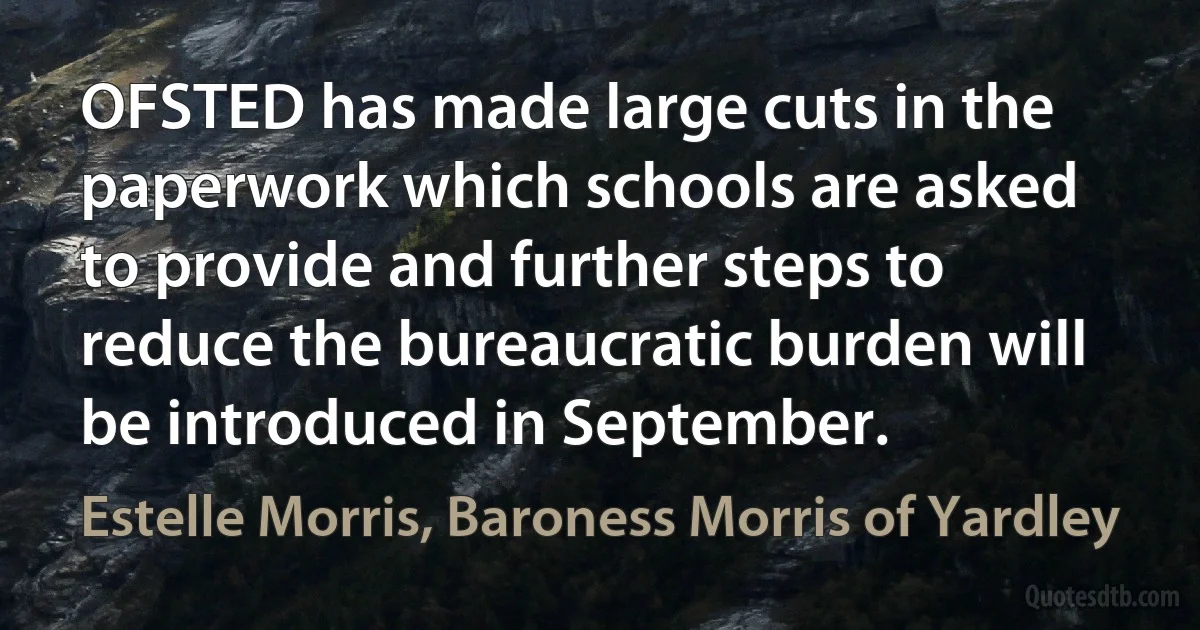 OFSTED has made large cuts in the paperwork which schools are asked to provide and further steps to reduce the bureaucratic burden will be introduced in September. (Estelle Morris, Baroness Morris of Yardley)