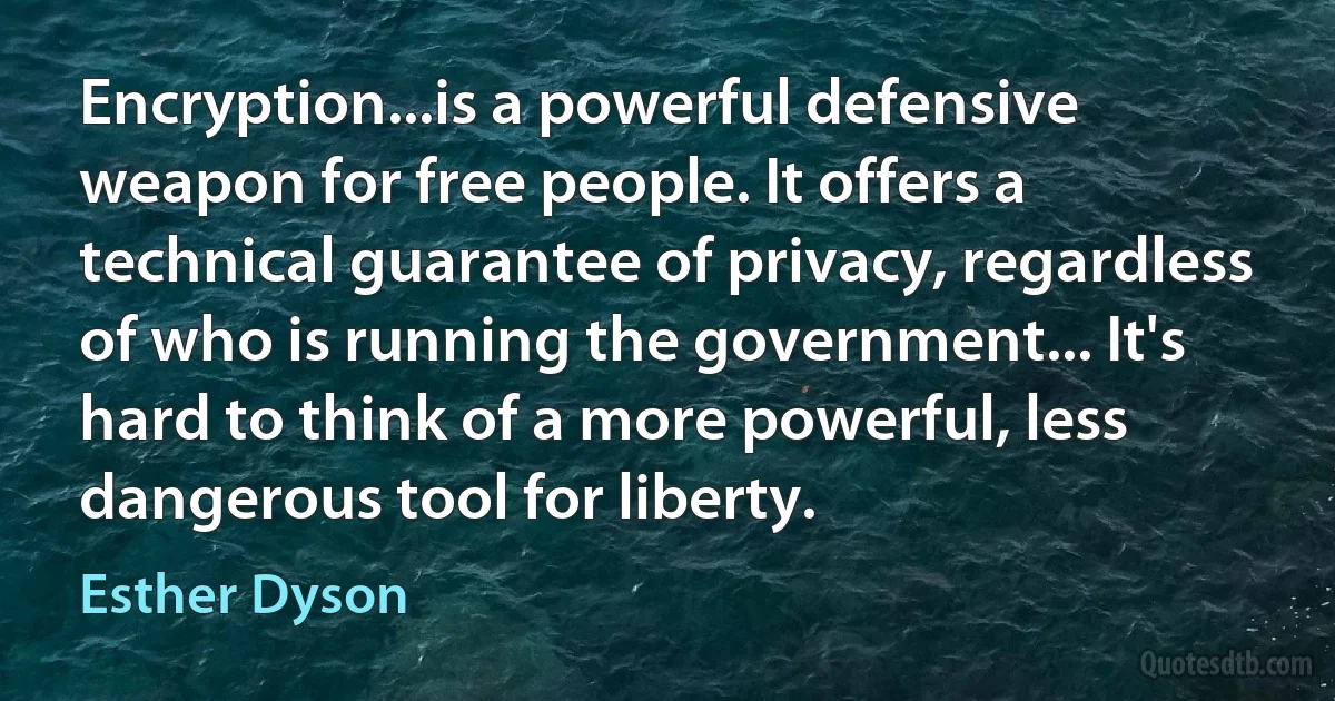 Encryption...is a powerful defensive weapon for free people. It offers a technical guarantee of privacy, regardless of who is running the government... It's hard to think of a more powerful, less dangerous tool for liberty. (Esther Dyson)