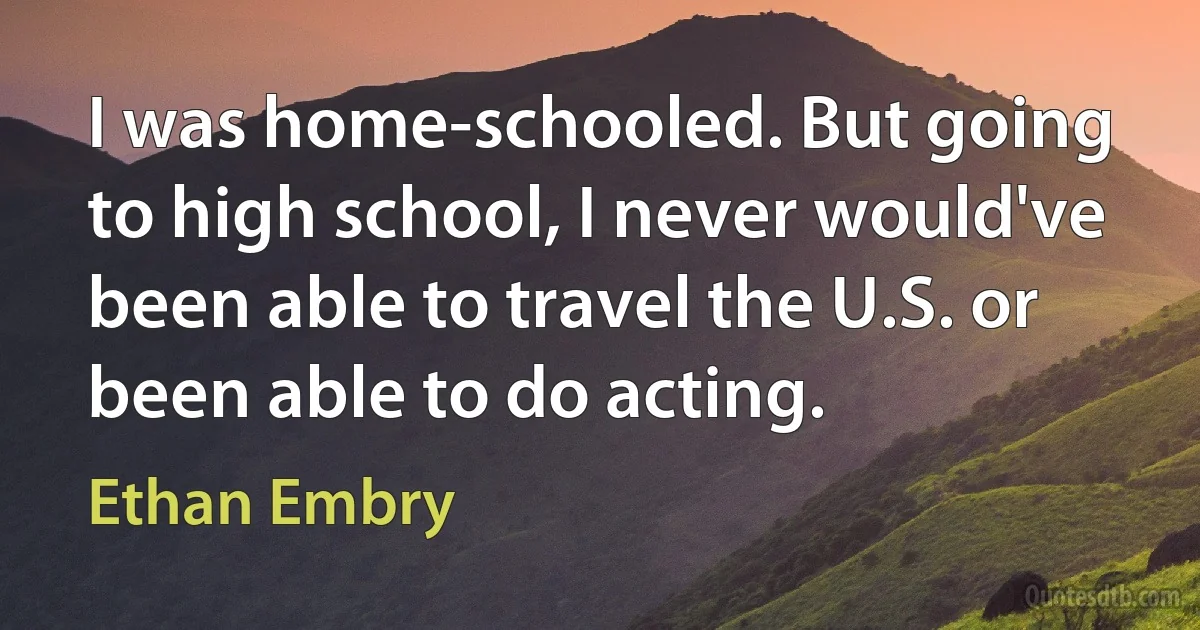 I was home-schooled. But going to high school, I never would've been able to travel the U.S. or been able to do acting. (Ethan Embry)