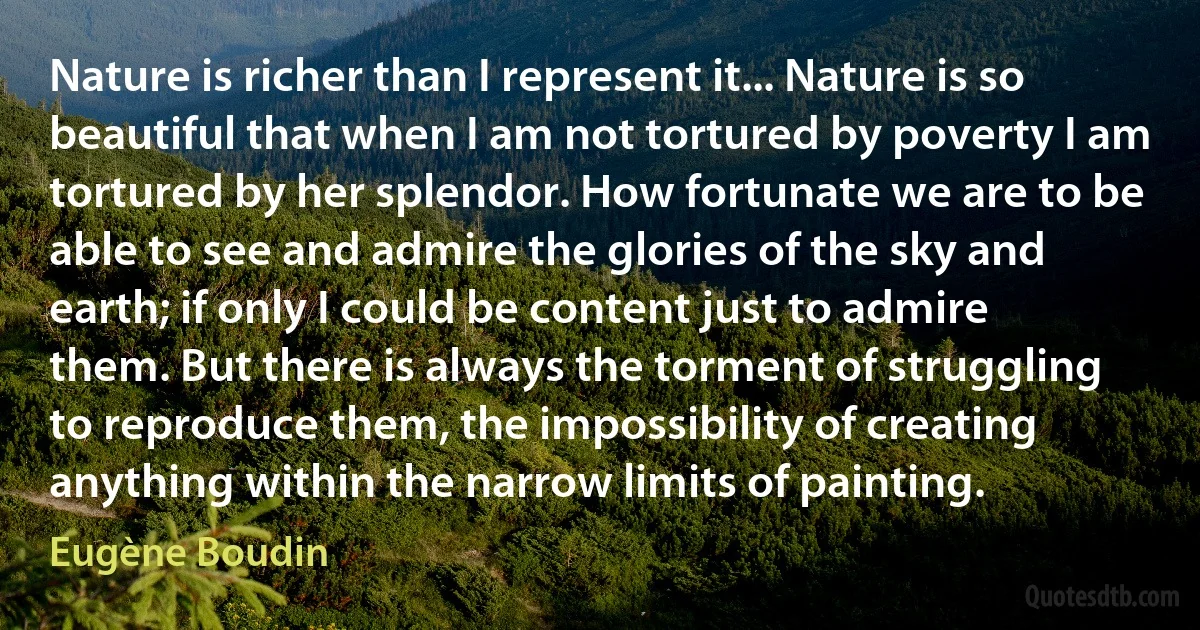 Nature is richer than I represent it... Nature is so beautiful that when I am not tortured by poverty I am tortured by her splendor. How fortunate we are to be able to see and admire the glories of the sky and earth; if only I could be content just to admire them. But there is always the torment of struggling to reproduce them, the impossibility of creating anything within the narrow limits of painting. (Eugène Boudin)