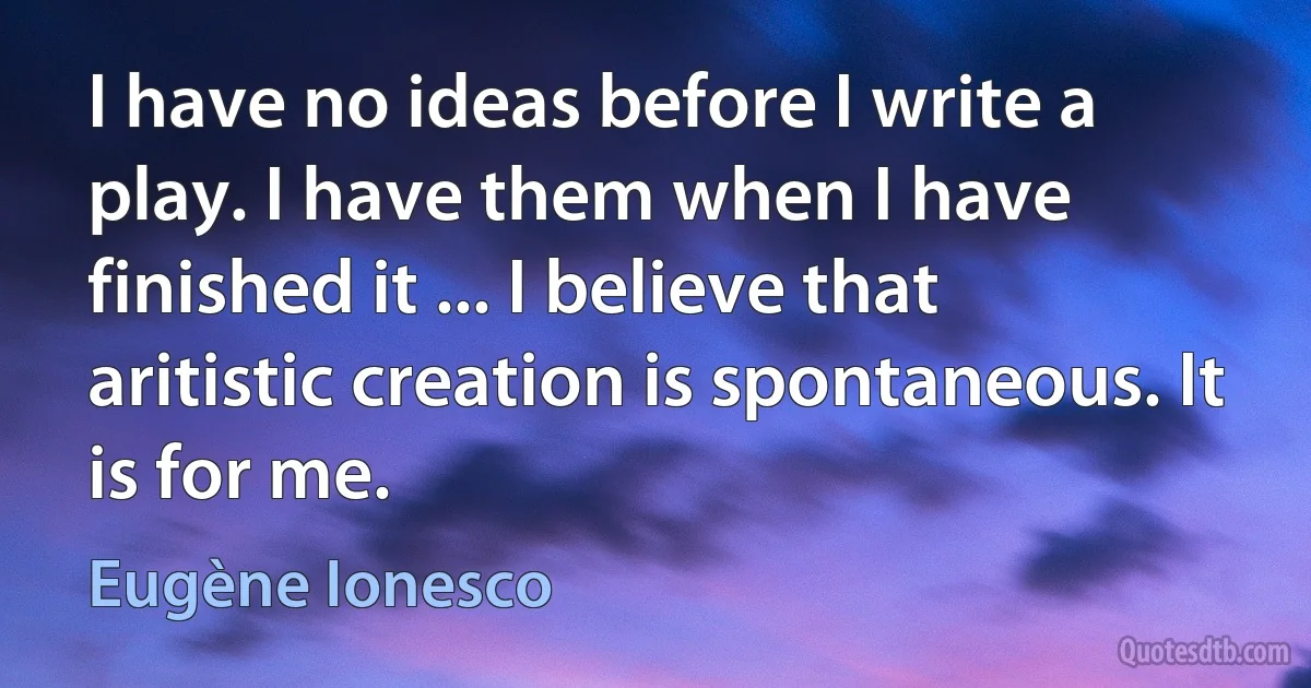 I have no ideas before I write a play. I have them when I have finished it ... I believe that aritistic creation is spontaneous. It is for me. (Eugène Ionesco)