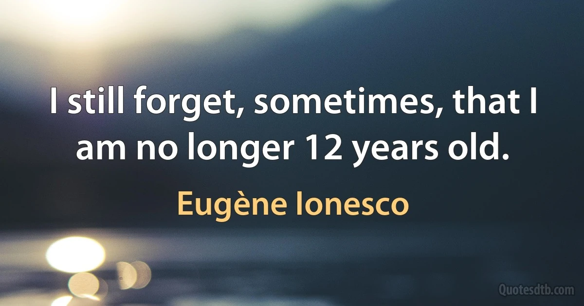 I still forget, sometimes, that I am no longer 12 years old. (Eugène Ionesco)