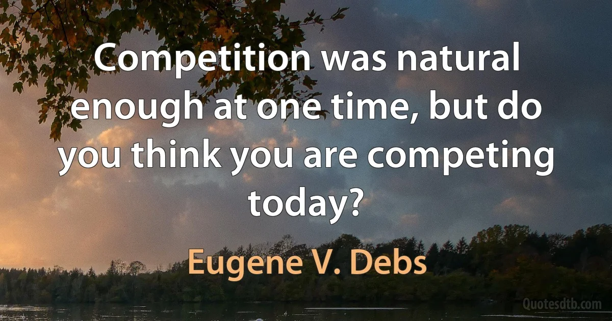 Competition was natural enough at one time, but do you think you are competing today? (Eugene V. Debs)