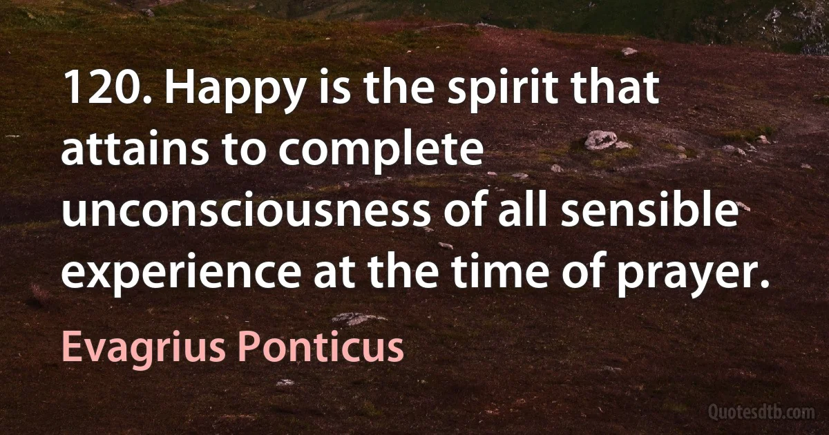 120. Happy is the spirit that attains to complete unconsciousness of all sensible experience at the time of prayer. (Evagrius Ponticus)