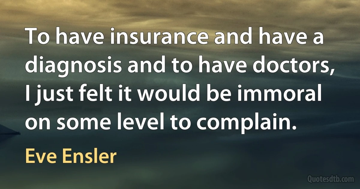 To have insurance and have a diagnosis and to have doctors, I just felt it would be immoral on some level to complain. (Eve Ensler)