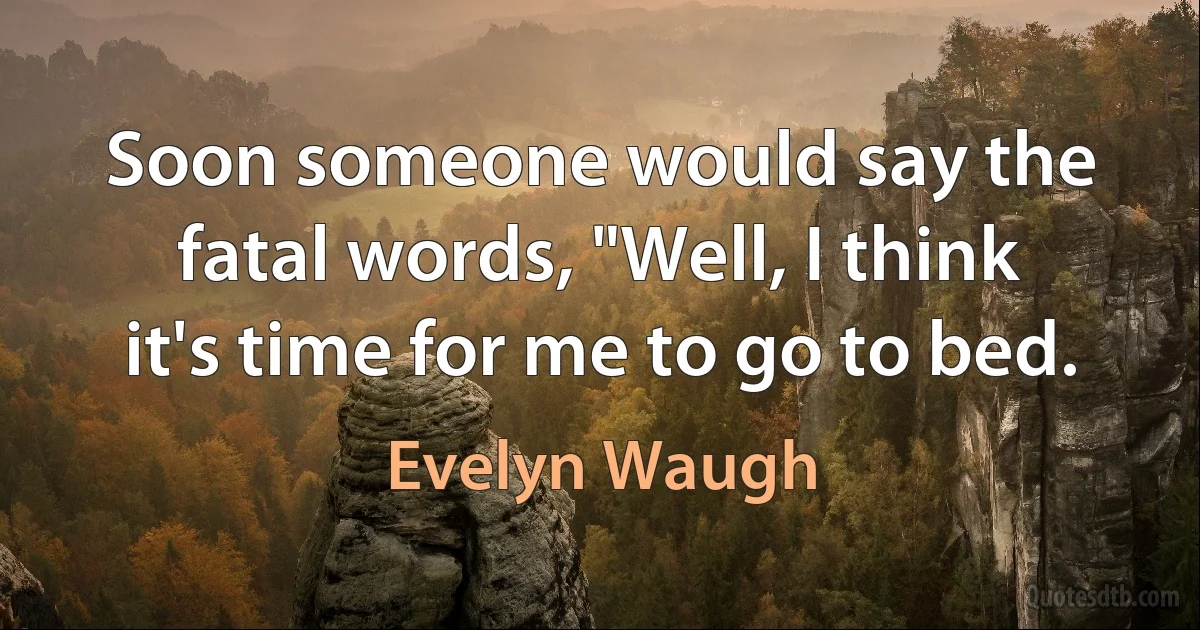 Soon someone would say the fatal words, "Well, I think it's time for me to go to bed. (Evelyn Waugh)