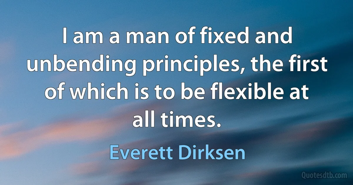 I am a man of fixed and unbending principles, the first of which is to be flexible at all times. (Everett Dirksen)