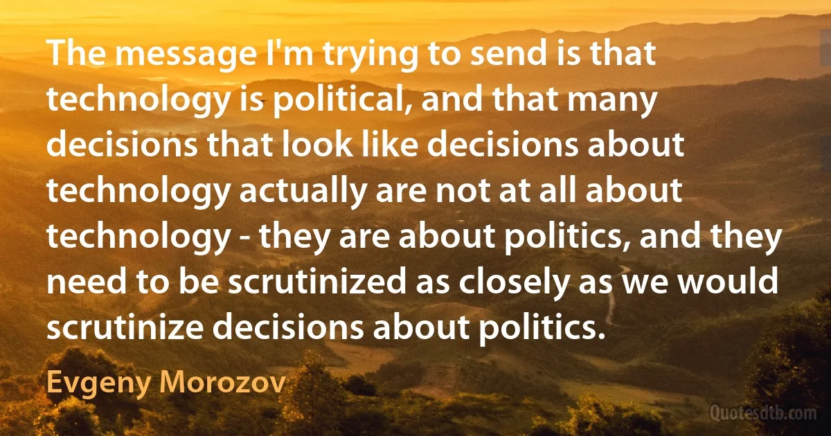 The message I'm trying to send is that technology is political, and that many decisions that look like decisions about technology actually are not at all about technology - they are about politics, and they need to be scrutinized as closely as we would scrutinize decisions about politics. (Evgeny Morozov)