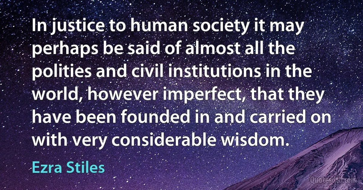 In justice to human society it may perhaps be said of almost all the polities and civil institutions in the world, however imperfect, that they have been founded in and carried on with very considerable wisdom. (Ezra Stiles)