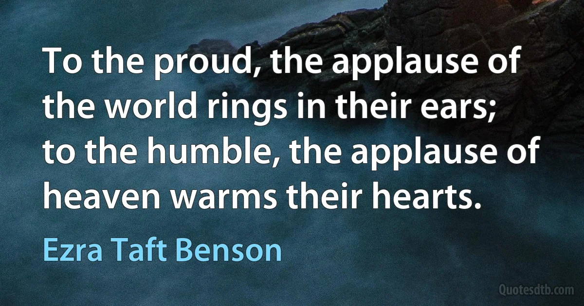 To the proud, the applause of the world rings in their ears; to the humble, the applause of heaven warms their hearts. (Ezra Taft Benson)