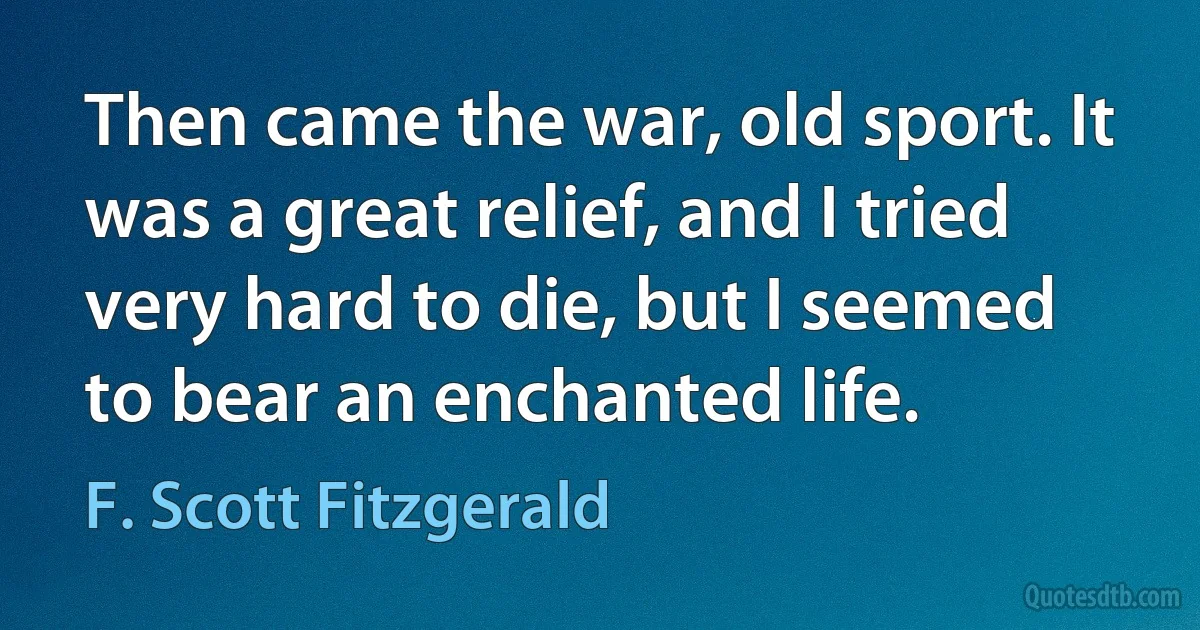 Then came the war, old sport. It was a great relief, and I tried very hard to die, but I seemed to bear an enchanted life. (F. Scott Fitzgerald)