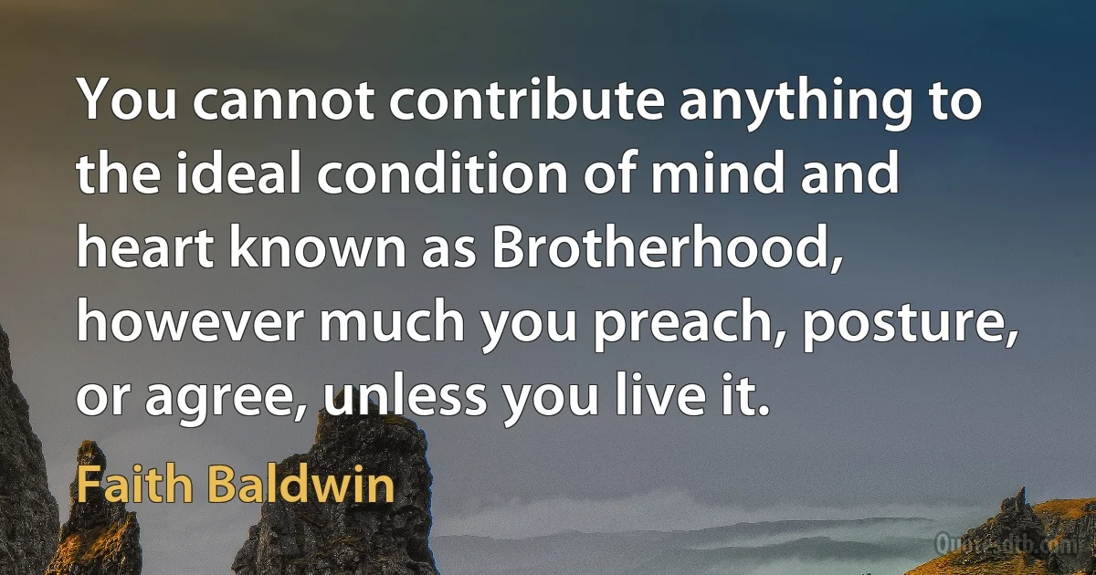 You cannot contribute anything to the ideal condition of mind and heart known as Brotherhood, however much you preach, posture, or agree, unless you live it. (Faith Baldwin)