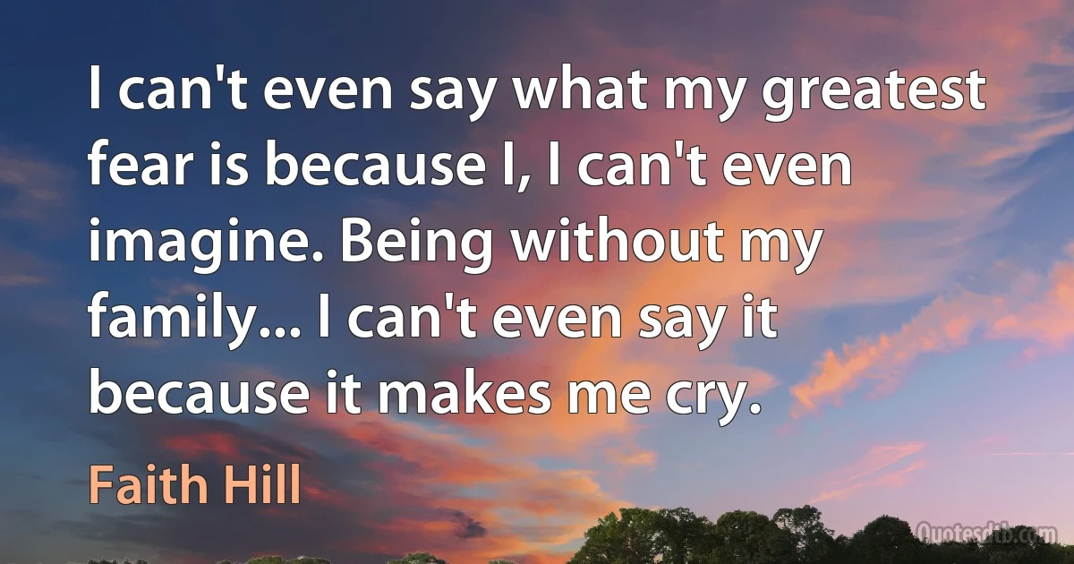 I can't even say what my greatest fear is because I, I can't even imagine. Being without my family... I can't even say it because it makes me cry. (Faith Hill)