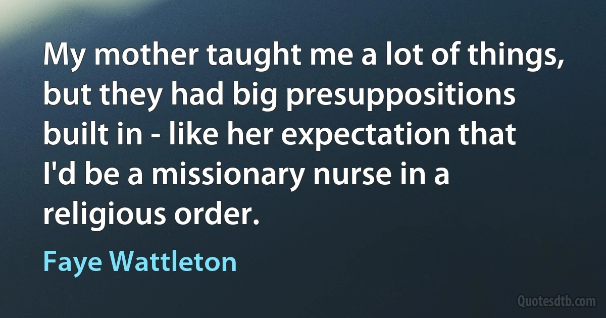 My mother taught me a lot of things, but they had big presuppositions built in - like her expectation that I'd be a missionary nurse in a religious order. (Faye Wattleton)