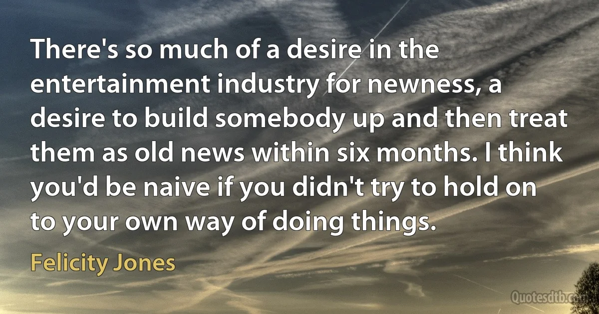 There's so much of a desire in the entertainment industry for newness, a desire to build somebody up and then treat them as old news within six months. I think you'd be naive if you didn't try to hold on to your own way of doing things. (Felicity Jones)