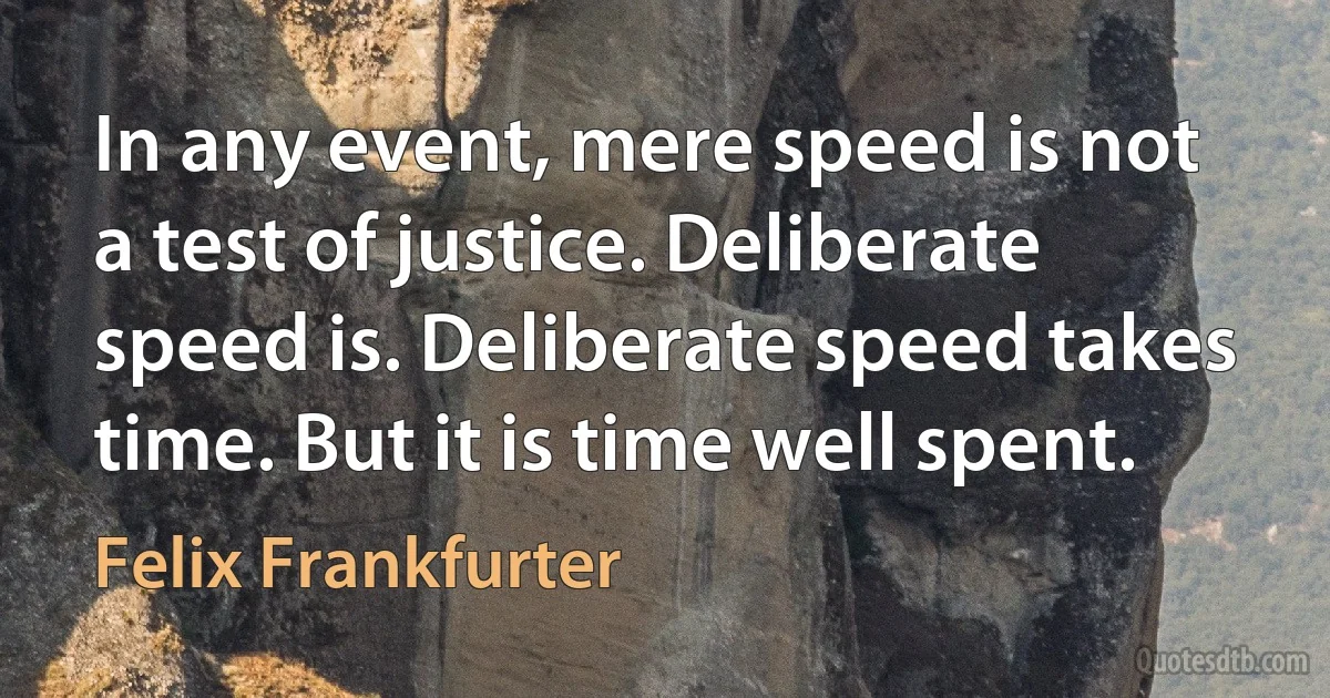 In any event, mere speed is not a test of justice. Deliberate speed is. Deliberate speed takes time. But it is time well spent. (Felix Frankfurter)